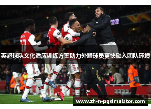 英超球队文化适应训练方案助力外籍球员更快融入团队环境 英超球队文化适应训练方案助力外籍球员更快融入团队环境