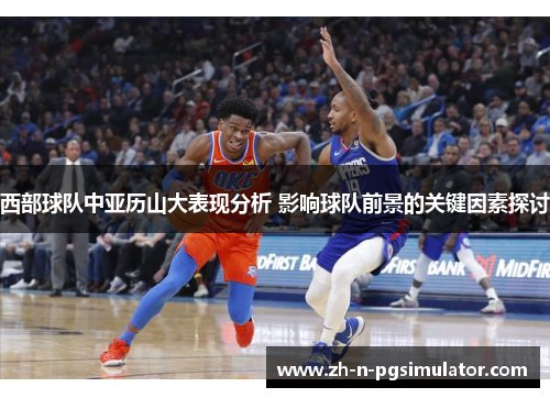 西部球队中亚历山大表现分析 影响球队前景的关键因素探讨