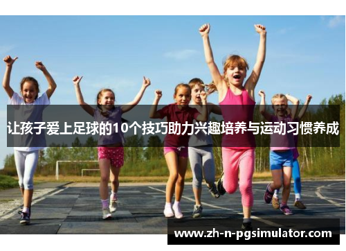 让孩子爱上足球的10个技巧助力兴趣培养与运动习惯养成