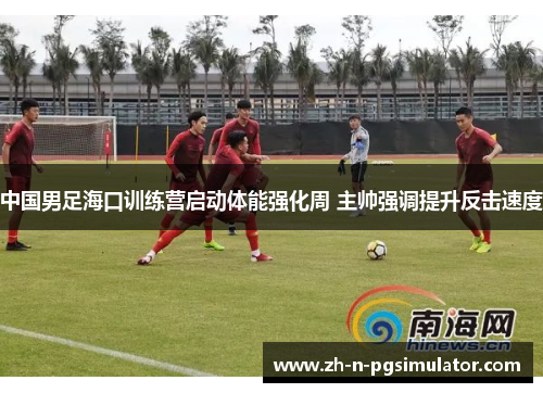 中国男足海口训练营启动体能强化周 主帅强调提升反击速度